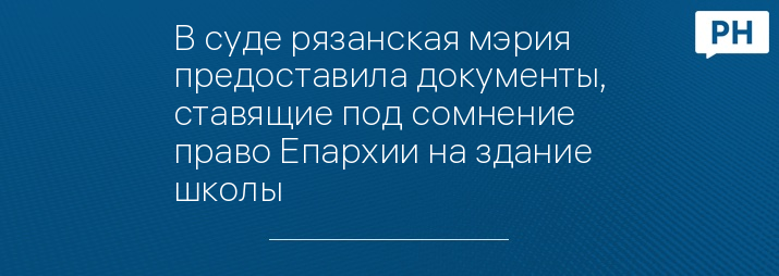 В суде рязанская мэрия предоставила документы, ставящие под сомнение право Епархии на здание школы