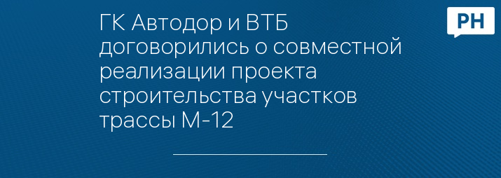 ГК Автодор и ВТБ договорились о совместной реализации проекта строительства участков трассы М-12   