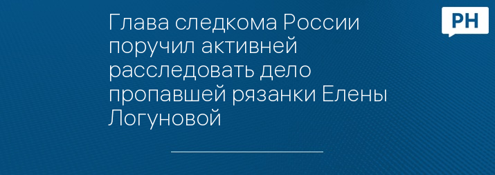 Глава следкома России поручил активней расследовать дело пропавшей рязанки Елены Логуновой