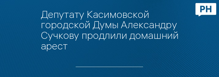 Депутату Касимовской городской Думы Александру Сучкову продлили домашний арест