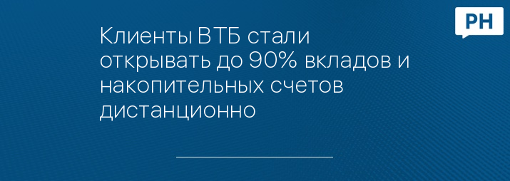 Клиенты ВТБ стали открывать до 90% вкладов и накопительных счетов дистанционно 
