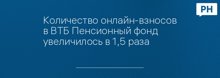 Количество онлайн-взносов в ВТБ Пенсионный фонд увеличилось в 1,5 раза