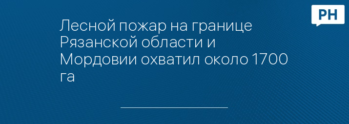 Лесной пожар на границе Рязанской области и Мордовии охватил около 1700 га