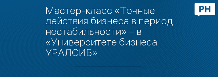 Мастер-класс «Точные действия бизнеса в период нестабильности» – в «Университете бизнеса УРАЛСИБ»