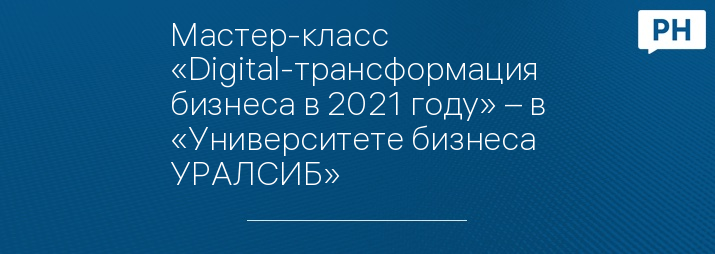 Мастер-класс «Digital-трансформация бизнеса в 2021 году» – в «Университете бизнеса УРАЛСИБ»