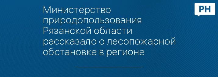 Министерство природопользования Рязанской области рассказало о лесопожарной обстановке в регионе