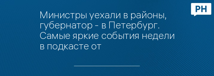 Министры уехали в районы, губернатор - в Петербург. Самые яркие события недели в подкасте от 