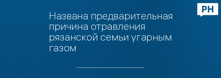 Названа предварительная причина отравления рязанской семьи угарным газом