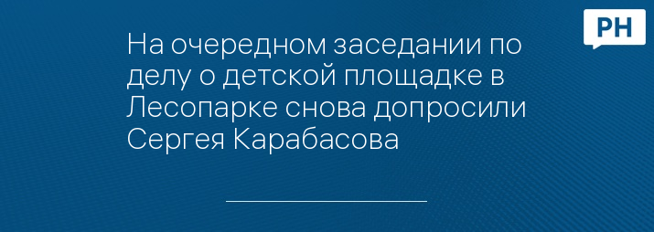 На очередном заседании по делу о детской площадке в Лесопарке снова допросили Сергея Карабасова