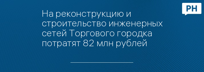 На реконструкцию и строительство инженерных сетей Торгового городка потратят 82 млн рублей