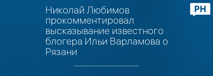 Николай Любимов прокомментировал высказывание известного блогера Ильи Варламова о Рязани