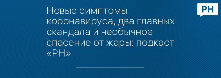 Новые симптомы коронавируса, два главных скандала и необычное спасение от жары: подкаст «РН»