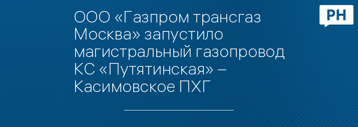 ООО «Газпром трансгаз Москва» запустило магистральный газопровод КС «Путятинская» – Касимовское ПХГ