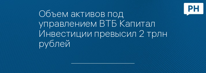 Объем активов под управлением ВТБ Капитал Инвестиции превысил 2 трлн рублей