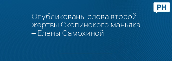 Опубликованы слова второй жертвы Скопинского маньяка – Елены Самохиной