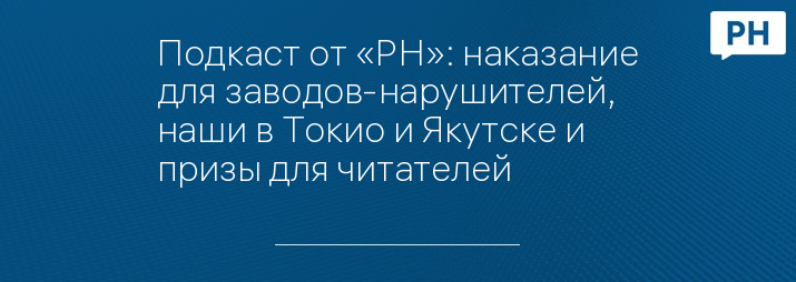 Подкаст от «РН»: наказание для заводов-нарушителей, наши в Токио и Якутске и призы для читателей