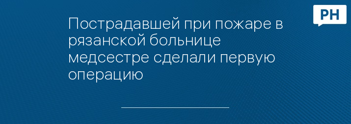 Пострадавшей при пожаре в рязанской больнице медсестре сделали первую операцию