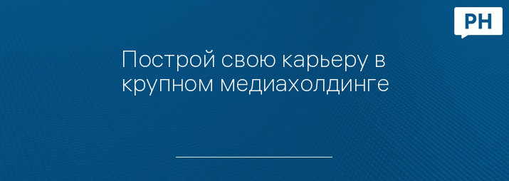 Построй свою карьеру в крупном медиахолдинге