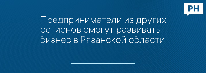 Предприниматели из других регионов смогут развивать бизнес в Рязанской области