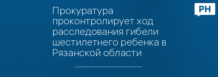 Прокуратура проконтролирует ход расследования гибели шестилетнего ребенка в Рязанской области