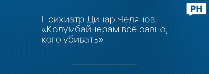 Психиатр Динар Челянов: «Колумбайнерам всё равно, кого убивать»