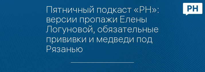 Пятничный подкаст «РН»: версии пропажи Елены Логуновой, обязательные прививки и медведи под Рязанью