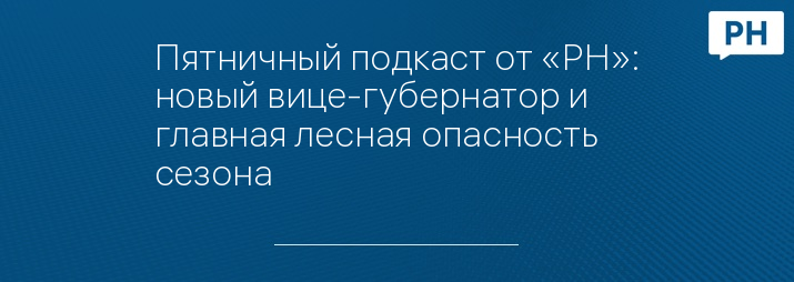 Пятничный подкаст от «РН»: новый вице-губернатор и главная лесная опасность сезона