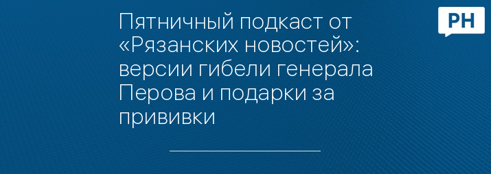 Пятничный подкаст от «Рязанских новостей»: версии гибели генерала Перова и подарки за прививки