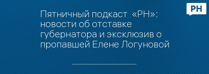 Пятничный подкаст  «РН»: новости об отставке губернатора и эксклюзив о пропавшей Елене Логуновой