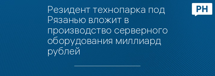 Резидент технопарка под Рязанью вложит в производство серверного оборудования миллиард рублей