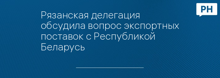 Рязанская делегация обсудила вопрос экспортных поставок с Республикой Беларусь