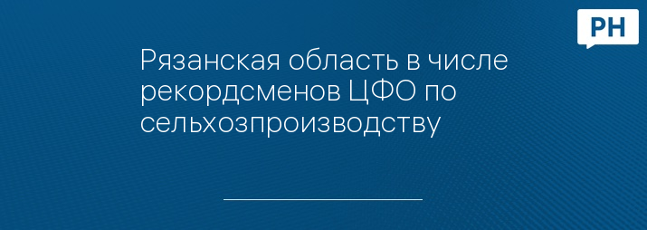 Рязанская область в числе рекордсменов ЦФО по сельхозпроизводству