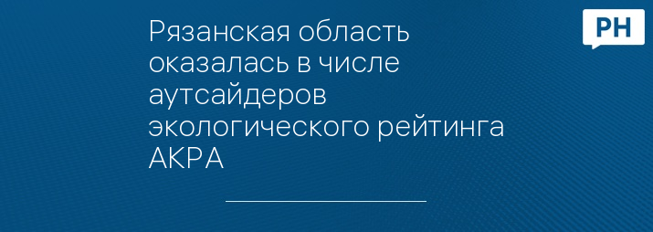 Рязанская область оказалась в числе аутсайдеров экологического рейтинга АКРА