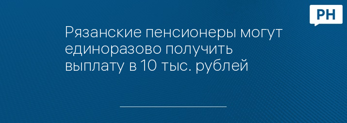 Рязанские пенсионеры могут единоразово получить выплату в 10 тыс. рублей