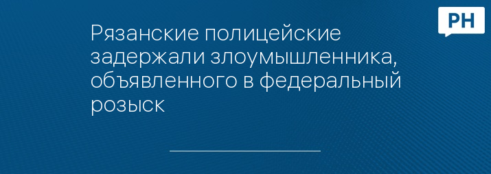 Рязанские полицейские задержали злоумышленника, объявленного в федеральный розыск