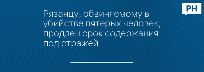 Рязанцу, обвиняемому в убийстве пятерых человек, продлен срок содержания под стражей