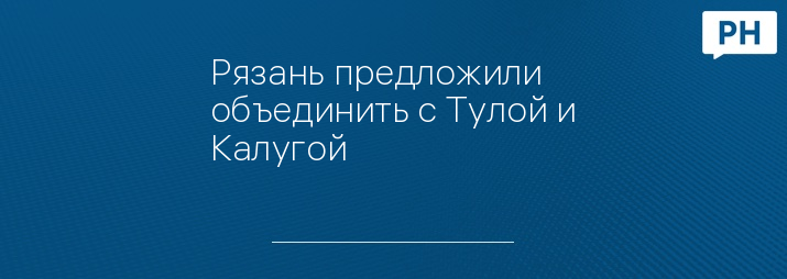 Рязань предложили объединить с Тулой и Калугой