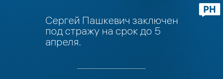 Сергей Пашкевич заключен под стражу на срок до 5 апреля.