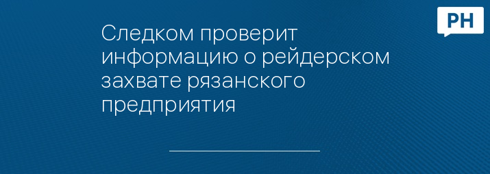 Следком проверит информацию о рейдерском захвате рязанского предприятия