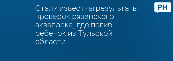 Стали известны результаты проверок рязанского аквапарка, где погиб ребенок из Тульской области