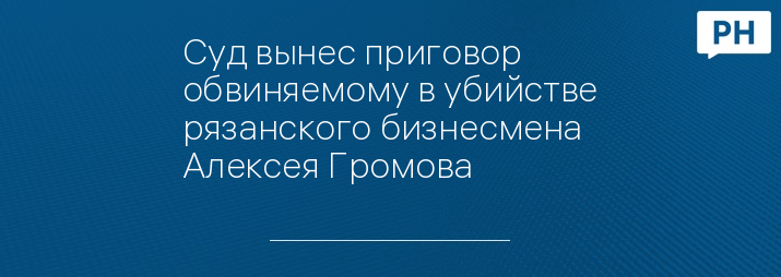 Суд вынес приговор обвиняемому в убийстве рязанского бизнесмена Алексея Громова 