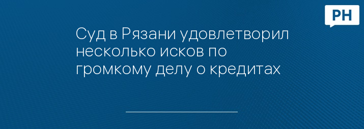 Суд в Рязани удовлетворил несколько исков по громкому делу о кредитах