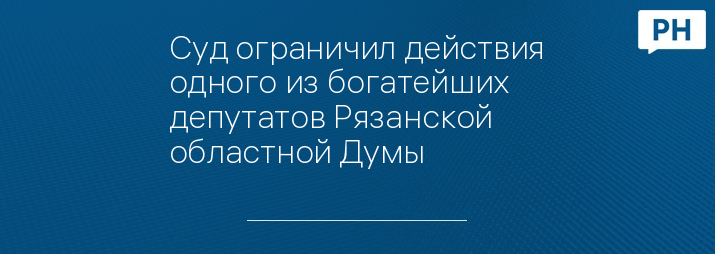 Суд ограничил действия одного из богатейших депутатов Рязанской областной Думы