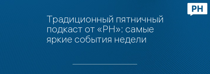 Традиционный пятничный подкаст от «РН»: самые яркие события недели