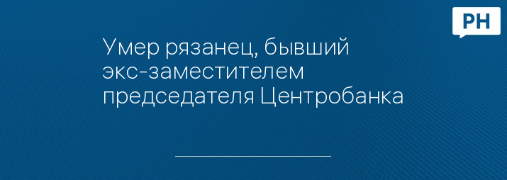 Умер рязанец, бывший экс-заместителем председателя Центробанка