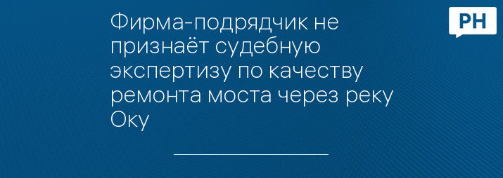 Фирма-подрядчик не признаёт судебную экспертизу по качеству ремонта моста через реку Оку