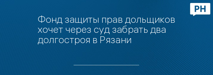 Фонд защиты прав дольщиков хочет через суд забрать два долгостроя в Рязани