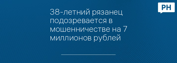 38-летний рязанец подозревается в мошенничестве на 7 миллионов рублей