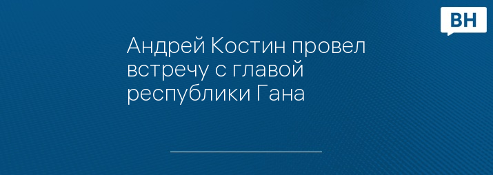 Андрей Костин провел встречу с главой республики Гана