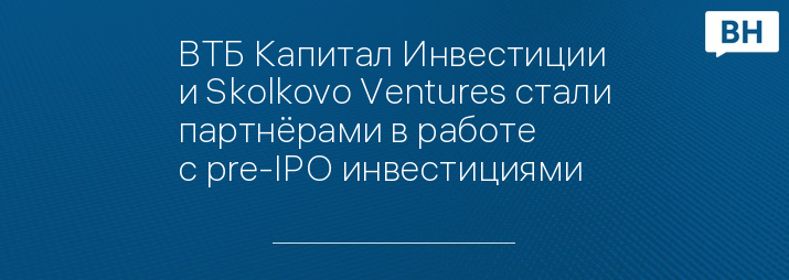 ВТБ Капитал Инвестиции и Skolkovo Ventures стали партнёрами в работе с pre-IPO инвестициями